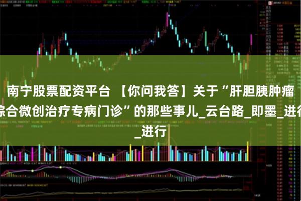 南宁股票配资平台 【你问我答】关于“肝胆胰肿瘤综合微创治疗专病门诊”的那些事儿_云台路_即墨_进行