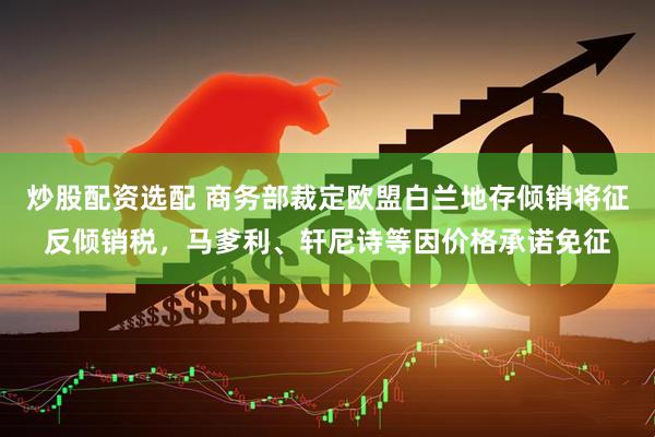 炒股配资选配 商务部裁定欧盟白兰地存倾销将征反倾销税，马爹利、轩尼诗等因价格承诺免征