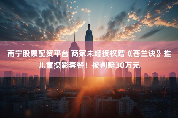 南宁股票配资平台 商家未经授权蹭《苍兰诀》推儿童摄影套餐！被判赔30万元