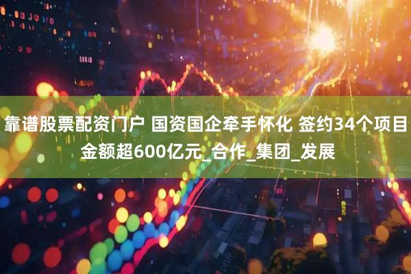靠谱股票配资门户 国资国企牵手怀化 签约34个项目 金额超600亿元_合作_集团_发展