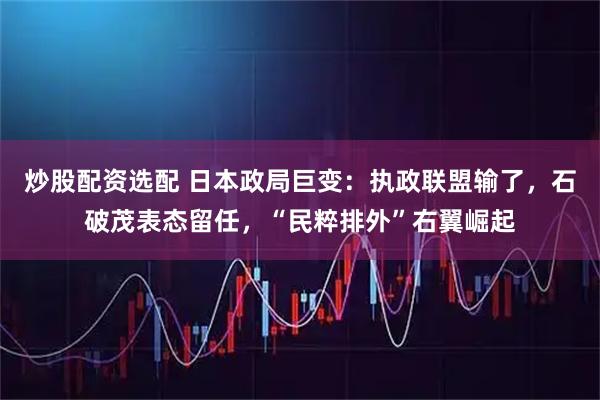 炒股配资选配 日本政局巨变：执政联盟输了，石破茂表态留任，“民粹排外”右翼崛起