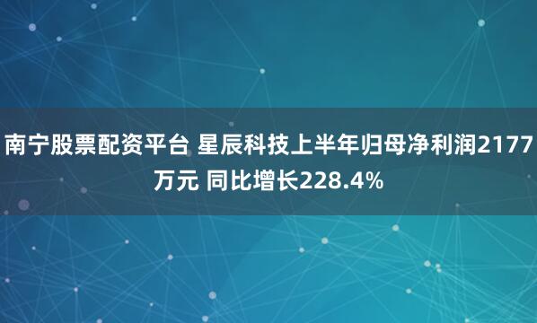 南宁股票配资平台 星辰科技上半年归母净利润2177万元 同比增长228.4%