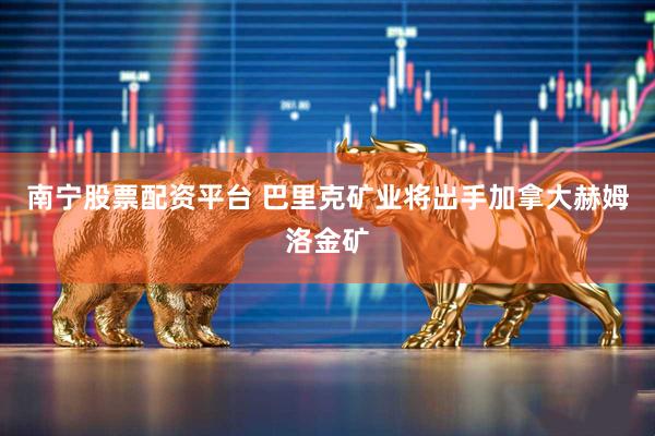 南宁股票配资平台 巴里克矿业将出手加拿大赫姆洛金矿