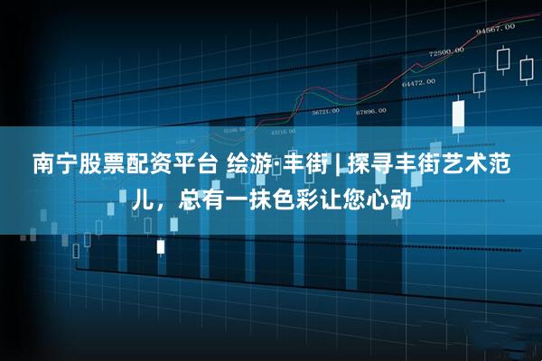 南宁股票配资平台 绘游·丰街 | 探寻丰街艺术范儿，总有一抹色彩让您心动