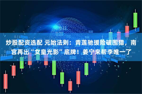 炒股配资选配 元始法则：青莲驰援险破围猎，南宫再出“女皇光影”底牌！姜宁来帮李唯一了