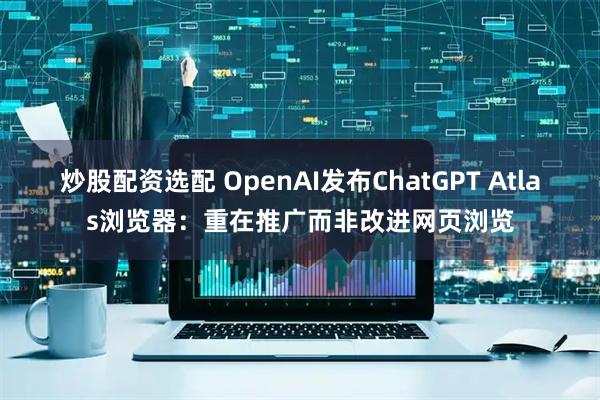 炒股配资选配 OpenAI发布ChatGPT Atlas浏览器：重在推广而非改进网页浏览