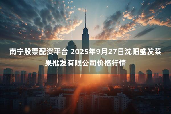 南宁股票配资平台 2025年9月27日沈阳盛发菜果批发有限公司价格行情