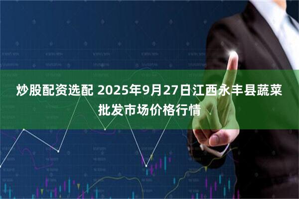 炒股配资选配 2025年9月27日江西永丰县蔬菜批发市场价格行情
