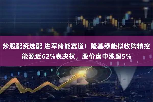 炒股配资选配 进军储能赛道！隆基绿能拟收购精控能源近62%表决权，股价盘中涨超5%