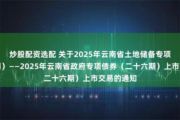 炒股配资选配 关于2025年云南省土地储备专项债券（二期）——2025年云南省政府专项债券（二十六期）上市交易的通知
