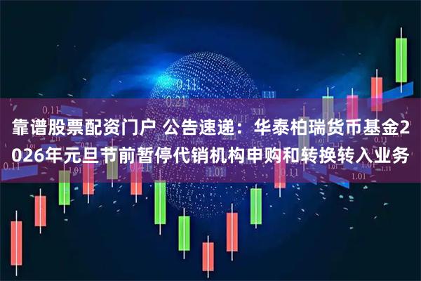 靠谱股票配资门户 公告速递：华泰柏瑞货币基金2026年元旦节前暂停代销机构申购和转换转入业务