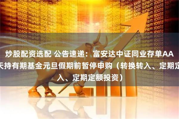 炒股配资选配 公告速递：富安达中证同业存单AAA指数7天持有期基金元旦假期前暂停申购（转换转入、定期定额投资）