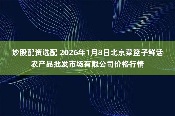 炒股配资选配 2026年1月8日北京菜篮子鲜活农产品批发市场有限公司价格行情