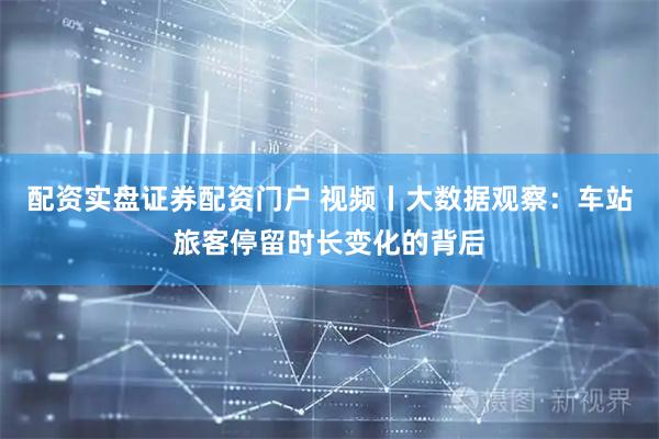 配资实盘证券配资门户 视频丨大数据观察：车站旅客停留时长变化的背后