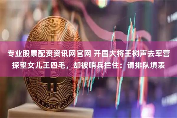 专业股票配资资讯网官网 开国大将王树声去军营探望女儿王四毛，却被哨兵拦住：请排队填表