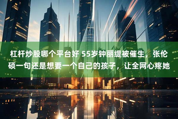 杠杆炒股哪个平台好 55岁钟丽缇被催生，张伦硕一句还是想要一个自己的孩子，让全网心疼她