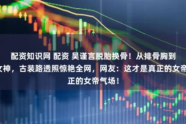 配资知识网 配资 吴谨言脱胎换骨！从排骨胸到丰腴女神，古装路透照惊艳全网，网友：这才是真正的女帝气场！
