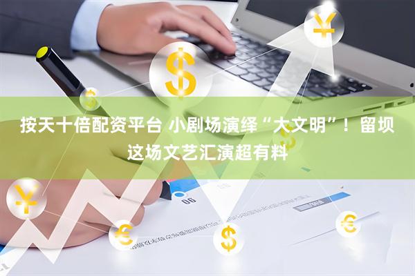 按天十倍配资平台 小剧场演绎“大文明”！留坝这场文艺汇演超有料