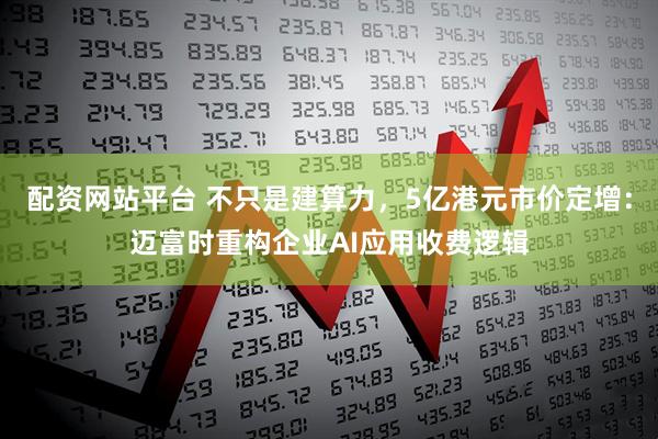配资网站平台 不只是建算力，5亿港元市价定增：迈富时重构企业AI应用收费逻辑