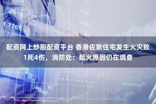 配资网上炒股配资平台 香港佐敦住宅发生火灾致1死4伤，消防处：起火原因仍在调查
