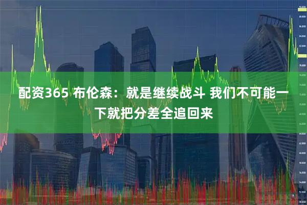 配资365 布伦森：就是继续战斗 我们不可能一下就把分差全追回来