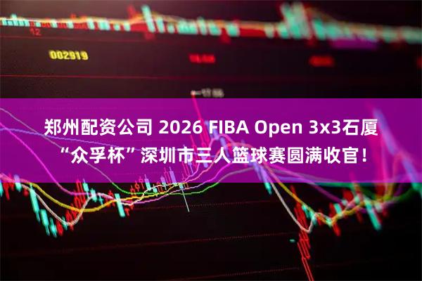郑州配资公司 2026 FIBA Open 3x3石厦“众孚杯”深圳市三人篮球赛圆满收官！